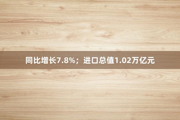 同比增长7.8%；进口总值1.02万亿元