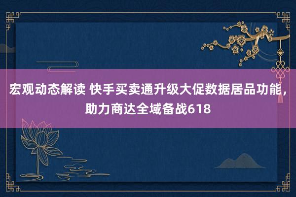 宏观动态解读 快手买卖通升级大促数据居品功能，助力商达全域备战618