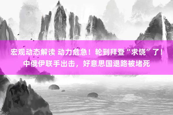 宏观动态解读 动力危急！轮到拜登“求饶”了！中俄伊联手出击，好意思国退路被堵死