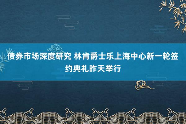 债券市场深度研究 林肯爵士乐上海中心新一轮签约典礼昨天举行