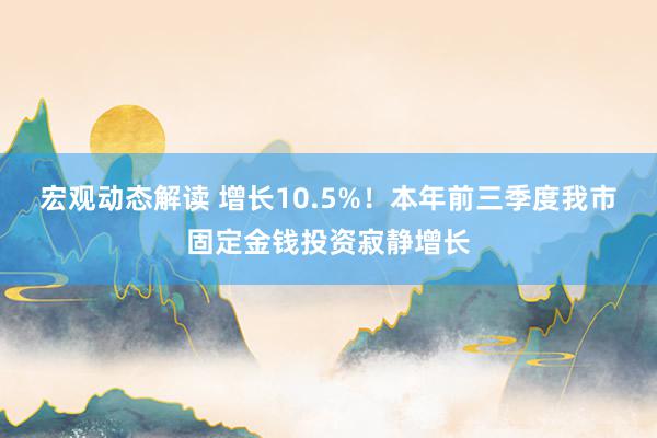 宏观动态解读 增长10.5%！本年前三季度我市固定金钱投资寂静增长