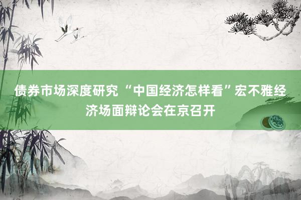 债券市场深度研究 “中国经济怎样看”宏不雅经济场面辩论会在京召开