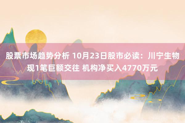 股票市场趋势分析 10月23日股市必读：川宁生物现1笔巨额交往 机构净买入4770万元