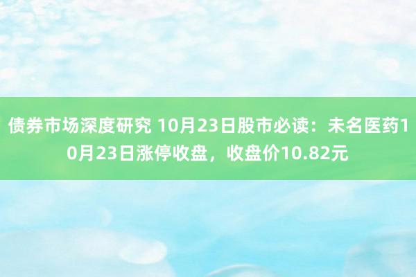 债券市场深度研究 10月23日股市必读：未名医药10月23日涨停收盘，收盘价10.82元