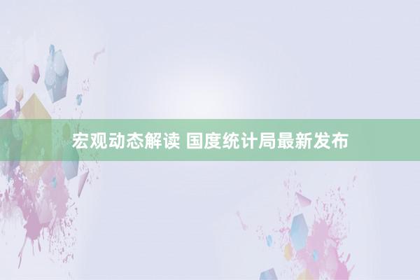 宏观动态解读 国度统计局最新发布