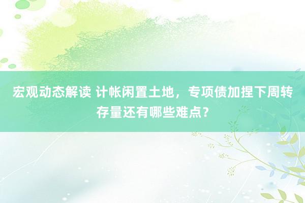 宏观动态解读 计帐闲置土地，专项债加捏下周转存量还有哪些难点？