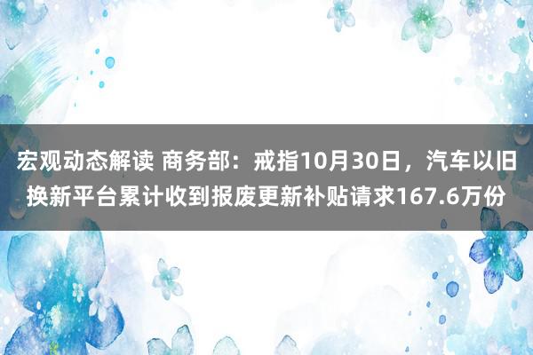 宏观动态解读 商务部：戒指10月30日，汽车以旧换新平台累计收到报废更新补贴请求167.6万份