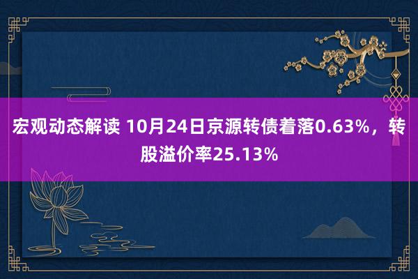 宏观动态解读 10月24日京源转债着落0.63%，转股溢价率25.13%