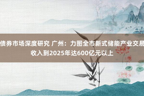 债券市场深度研究 广州：力图全市新式储能产业交易收入到2025年达600亿元以上