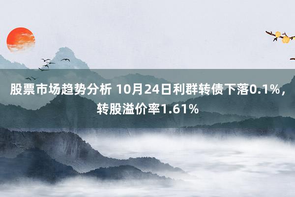 股票市场趋势分析 10月24日利群转债下落0.1%，转股溢价率1.61%