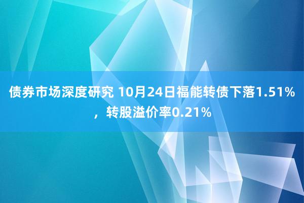 债券市场深度研究 10月24日福能转债下落1.51%，转股溢价率0.21%