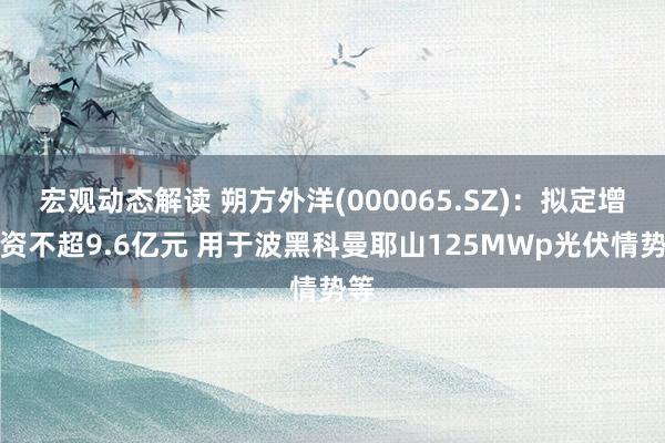 宏观动态解读 朔方外洋(000065.SZ)：拟定增募资不超9.6亿元 用于波黑科曼耶山125MWp光伏情势等