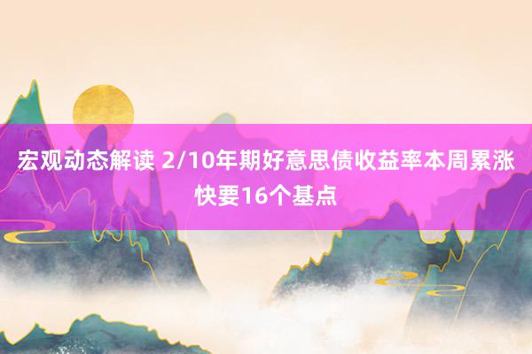 宏观动态解读 2/10年期好意思债收益率本周累涨快要16个基点