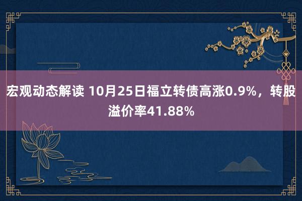 宏观动态解读 10月25日福立转债高涨0.9%，转股溢价率41.88%