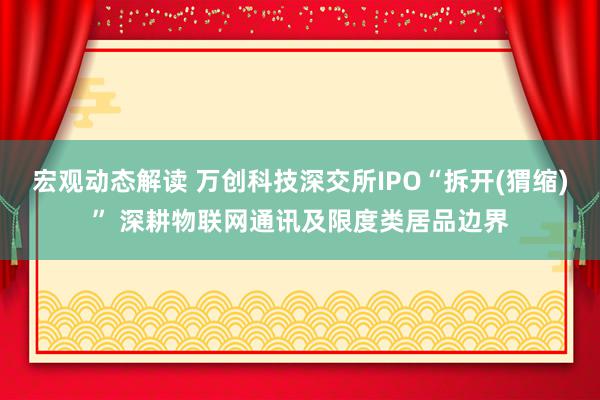 宏观动态解读 万创科技深交所IPO“拆开(猬缩)” 深耕物联网通讯及限度类居品边界