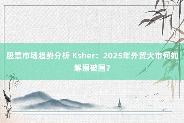 股票市场趋势分析 Ksher：2025年外贸大市何如解围破圈？