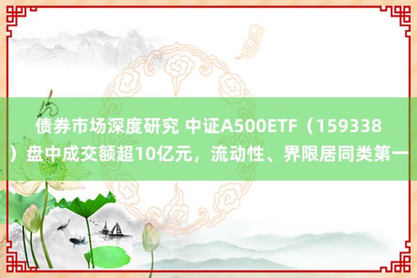 债券市场深度研究 中证A500ETF（159338）盘中成交额超10亿元，流动性、界限居同类第一