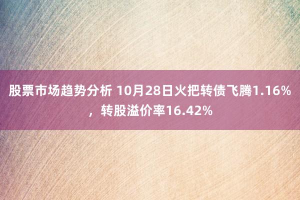 股票市场趋势分析 10月28日火把转债飞腾1.16%，转股溢价率16.42%