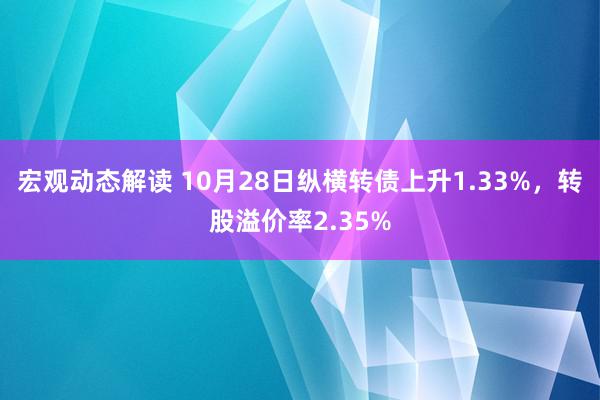 宏观动态解读 10月28日纵横转债上升1.33%，转股溢价率2.35%