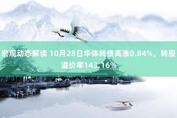 宏观动态解读 10月28日华体转债高涨0.84%，转股溢价率143.16%