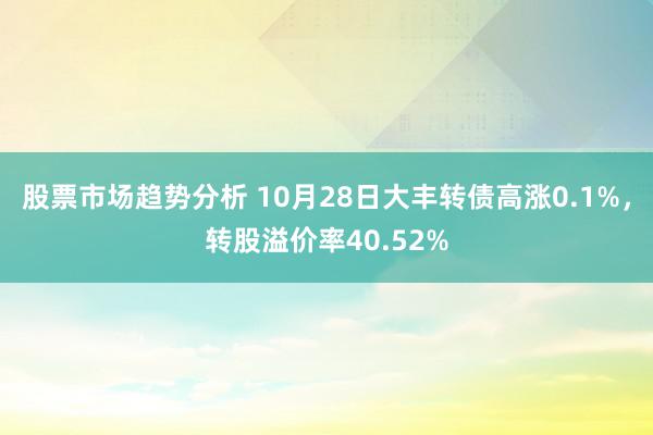 股票市场趋势分析 10月28日大丰转债高涨0.1%，转股溢价率40.52%