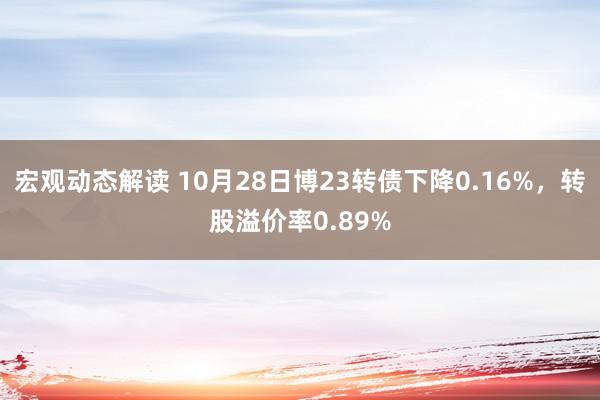 宏观动态解读 10月28日博23转债下降0.16%，转股溢价率0.89%