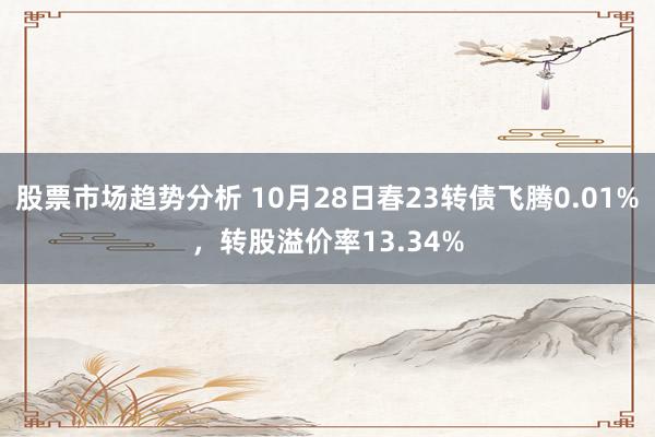 股票市场趋势分析 10月28日春23转债飞腾0.01%，转股溢价率13.34%