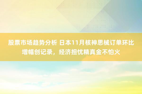 股票市场趋势分析 日本11月核神思械订单环比增幅创记录，经济担忧精真金不怕火