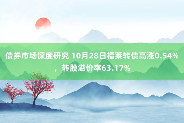 债券市场深度研究 10月28日福莱转债高涨0.54%，转股溢价率63.17%