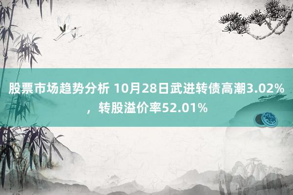 股票市场趋势分析 10月28日武进转债高潮3.02%，转股溢价率52.01%