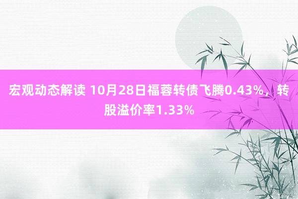 宏观动态解读 10月28日福蓉转债飞腾0.43%，转股溢价率1.33%