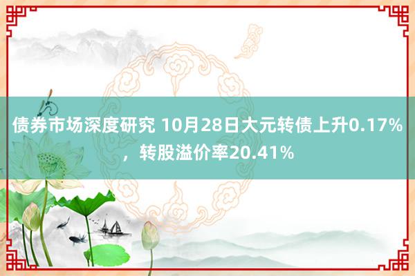 债券市场深度研究 10月28日大元转债上升0.17%，转股溢价率20.41%