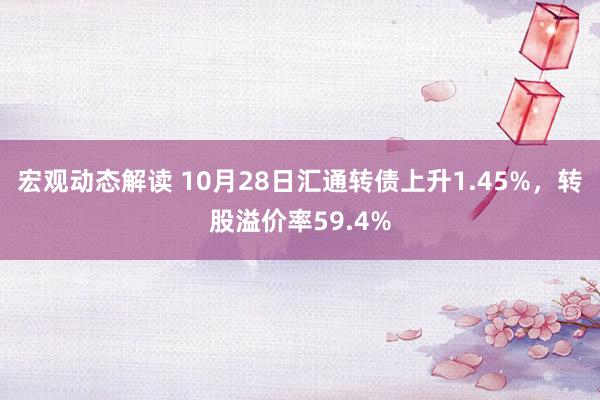 宏观动态解读 10月28日汇通转债上升1.45%，转股溢价率59.4%