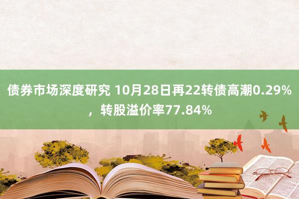 债券市场深度研究 10月28日再22转债高潮0.29%，转股溢价率77.84%