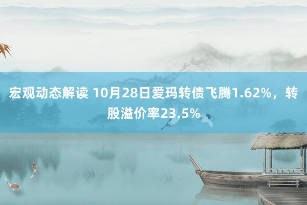 宏观动态解读 10月28日爱玛转债飞腾1.62%，转股溢价率23.5%