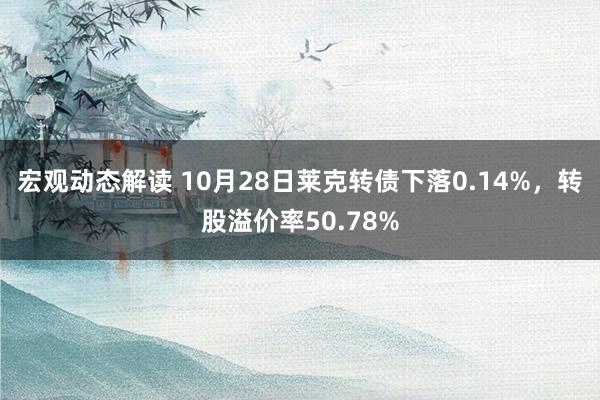 宏观动态解读 10月28日莱克转债下落0.14%，转股溢价率50.78%