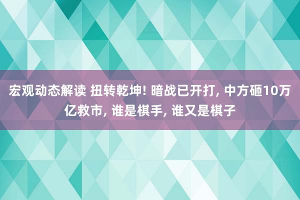 宏观动态解读 扭转乾坤! 暗战已开打, 中方砸10万亿救市, 谁是棋手, 谁又是棋子