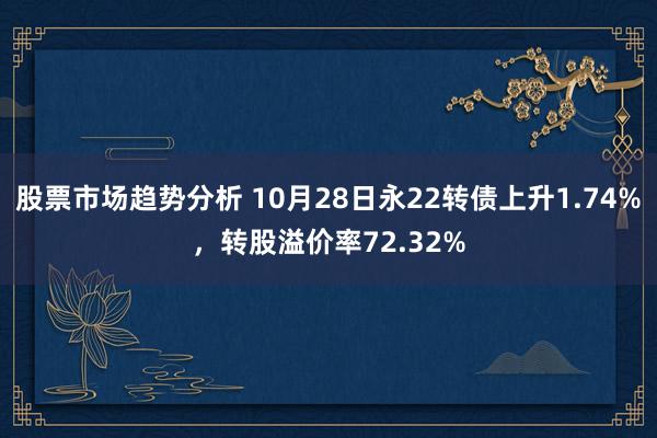 股票市场趋势分析 10月28日永22转债上升1.74%，转股溢价率72.32%