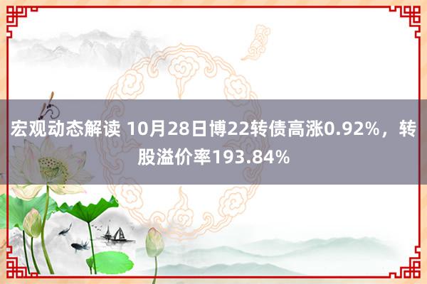 宏观动态解读 10月28日博22转债高涨0.92%，转股溢价率193.84%