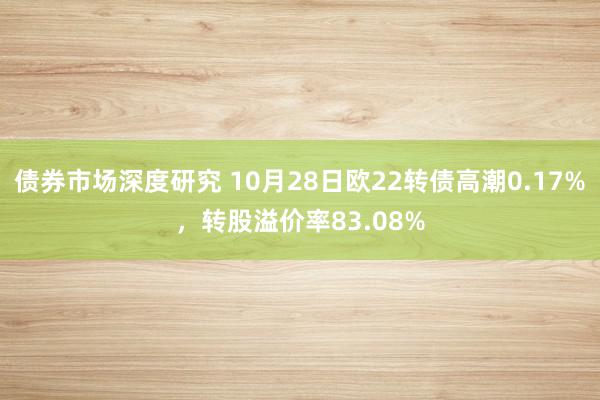 债券市场深度研究 10月28日欧22转债高潮0.17%，转股溢价率83.08%