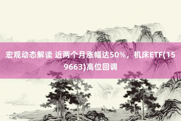 宏观动态解读 近两个月涨幅达50%，机床ETF(159663)高位回调