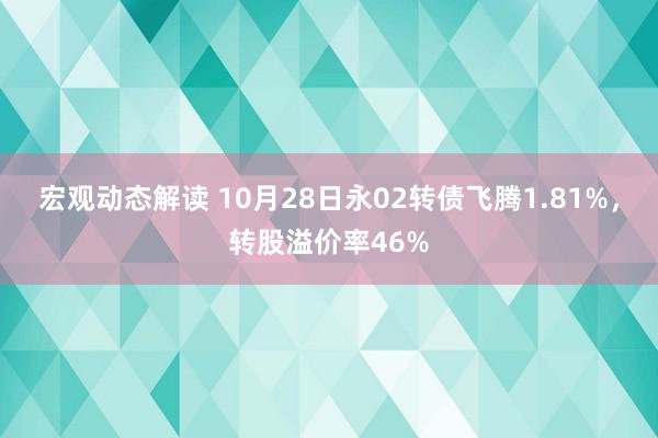 宏观动态解读 10月28日永02转债飞腾1.81%，转股溢价率46%