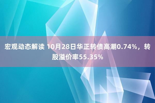 宏观动态解读 10月28日华正转债高潮0.74%，转股溢价率55.35%