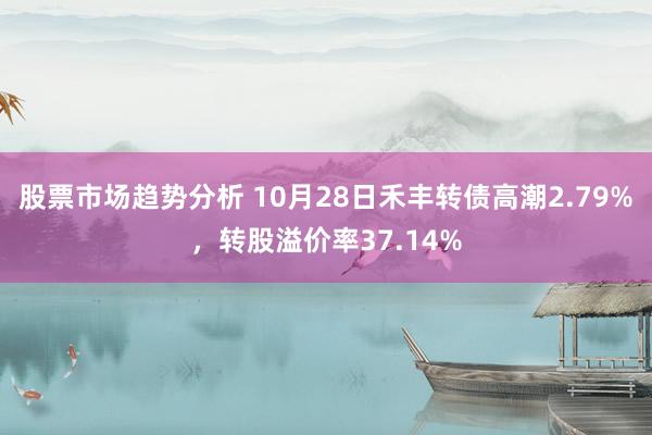 股票市场趋势分析 10月28日禾丰转债高潮2.79%，转股溢价率37.14%