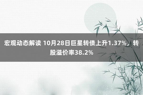 宏观动态解读 10月28日巨星转债上升1.37%，转股溢价率38.2%