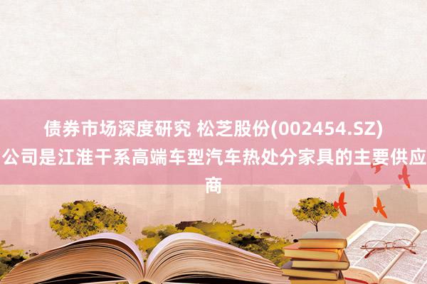 债券市场深度研究 松芝股份(002454.SZ)：公司是江淮干系高端车型汽车热处分家具的主要供应商