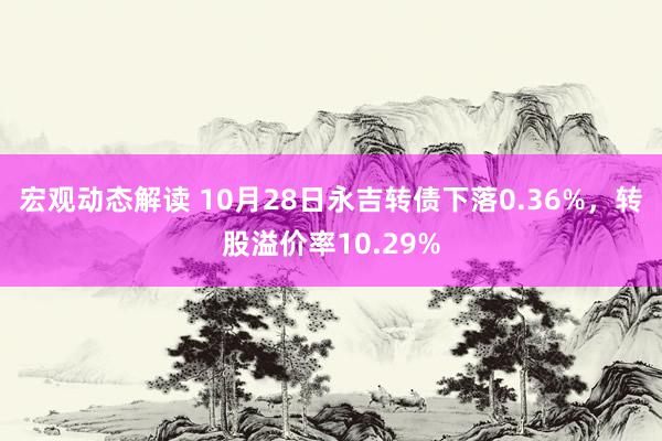 宏观动态解读 10月28日永吉转债下落0.36%，转股溢价率10.29%