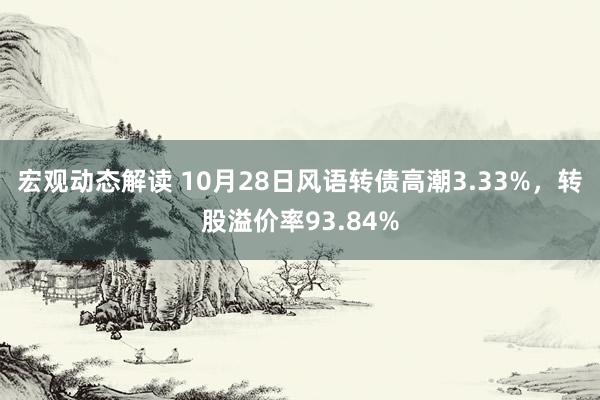 宏观动态解读 10月28日风语转债高潮3.33%，转股溢价率93.84%