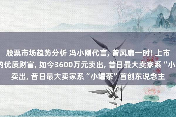 股票市场趋势分析 冯小刚代言, 曾风靡一时! 上市公司14.5亿元买下的优质财富, 如今3600万元卖出, 昔日最大卖家系“小罐茶”首创东说念主