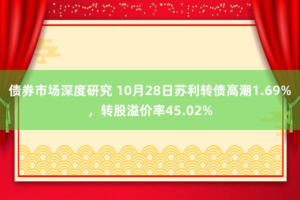 债券市场深度研究 10月28日苏利转债高潮1.69%，转股溢价率45.02%